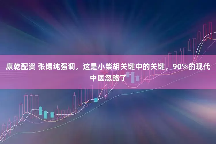 康乾配资 张锡纯强调，这是小柴胡关键中的关键，90%的现代中医忽略了