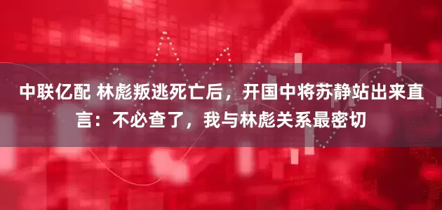 中联亿配 林彪叛逃死亡后，开国中将苏静站出来直言：不必查了，我与林彪关系最密切