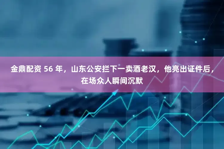 金鼎配资 56 年，山东公安拦下一卖酒老汉，他亮出证件后，在场众人瞬间沉默