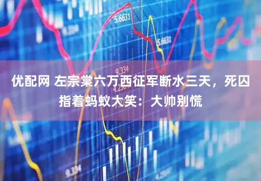 优配网 左宗棠六万西征军断水三天，死囚指着蚂蚁大笑：大帅别慌